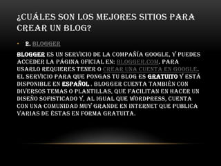 ¿CUÁLES SON LOS MEJORES SITIOS PARA
CREAR UN BLOG?
• 2. Blogger
Blogger es un servicio de la compañía Google, y puedes
acceder la página oficial en: blogger.com. Para
usarlo requieres tener o crear una cuenta en Google.
El servicio para que pongas tu blog es gratuito y está
disponible en español . Blogger cuenta también con
diversos temas o plantillas, que facilitan en hacer un
diseño sofisticado y, al igual que WordPress, cuenta
con una comunidad muy grande en Internet que publica
varias de éstas en forma gratuita.
 