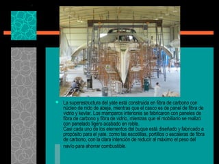  La superestructura del yate está construida en fibra de carbono con
núcleo de nido de abeja, mientras que el casco es de panel de fibra de
vidrio y kevlar. Los mamparos interiores se fabricaron con paneles de
fibra de carbono y fibra de vidrio, mientras que el mobiliario se realizó
con panelado ligero acabado en roble.
Casi cada uno de los elementos del buque está diseñado y fabricado a
propósito para el yate, como las escotillas, portillos o escaleras de fibra
de carbono, con la clara intención de reducir al máximo el peso del
navío para ahorrar combustible.
 