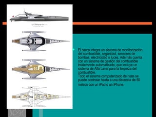  El barco integra un sistema de monitorización
del combustible, seguridad, sensores de
bombas, electricidad o luces. Además cuenta
con un sistema de gestión del combustible
totalemente automatizado, que incluye un
sistema de Alfa Laval para la limpieza del
combustible.
Todo el sistema computerizado del yate se
puede controlar hasta a una distancia de 50
metros con un iPad o un iPhone.
 