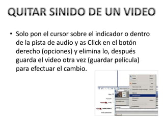 • Solo pon el cursor sobre el indicador o dentro
de la pista de audio y as Click en el botón
derecho (opciones) y elimina lo, después
guarda el video otra vez (guardar película)
para efectuar el cambio.
 