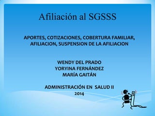 Afiliación al SGSSS
APORTES, COTIZACIONES, COBERTURA FAMILIAR,
AFILIACION, SUSPENSION DE LA AFILIACION
WENDY DEL PRADO
YORYINA FERNÁNDEZ
MARÍA GAITÁN
ADMINISTRACIÓN EN SALUD II
2014
 