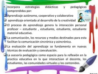 • Incorpora estrategias didácticas y pedagógicas
comprendidas por:
 Aprendizaje autónomo, cooperativo y colaborativo
 aprendizaje orientado al desarrollo de la creatividad
 El proceso de aprendizaje genera la interacción personal
profesor – estudiante , estudiante, estudiante, estudiante
material educativo.
 La comunicación, los recursos y medios destinados para esta
facilitan la comunicación sincrónica y asincrónica.
 La evaluación del aprendizaje se fundamenta en nuevas
técnicas de evaluación y coevaluación.
 La asesoría pedagógica como espacio para la reflexión en la
practica educativa en la que interactúan el docente, los
estudiantes, las comunidades virtuales y los contenidos.
 