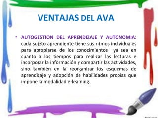 VENTAJAS DEL AVA
• AUTOGESTION DEL APRENDIZAJE Y AUTONOMIA:
cada sujeto aprendiente tiene sus ritmos individuales
para apropiarse de los conocimientos ya sea en
cuanto a los tiempos para realizar las lecturas e
incorporar la información y compartir las actividades,
sino también en la reorganizar los esquemas de
aprendizaje y adopción de habilidades propias que
impone la modalidad e-learning.
 
