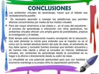 CONCLUSIONES
 Los ambientes virtuales de aprendizaje, hacen que el debate sea
verdaderamente posible
 Es necesario aprender a manejar las plataformas que permiten
afianzar conocimientos por medio de los medios virtuales
 Para dar mayor dinamismo a las clases o , en el caso del estudiante :
al proceso de aprendizaje e interacción con otros aprendices, los
ambientes virtuales ofrecen una amplia gama de posibilidades, propicia
la investigación y el debate.
 Este tiempo está revolucionando nuestra concepción de la educación,
nos está abriendo la mente para entender que el maestro no es el
único con la verdad absoluta dentro del aula de clase, el estudiante de
hoy debe opinar y consultar fuentes diversas que también encuentra y
de manera más rápida y eficaz al consultar en internet, bibliotecas
virtuales, etc, ambientes de aprendizaje desde la comodidad de su
hogar o la oficina o directamente desde su salón de clase.
 La virtualidad es una potencial oportunidad para que con facilidad y
economía mantenga a su propio ritmo la capacitación pertinente.
 
