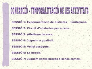 SESSIÓ 1: Experimentació de distintes limitacions.
SESSIÓ 2: Circuit d’obstacles per a cecs.
SESSIÓ 3: Atletisme de cecs.
SESSIÓ 4: Juguem a goalball.
SESSIÓ 5: Vollei asseguts.
SESSIÓ 6: La boccia.
SESSIÓ 7: Juguem sense braços o sense cames.
 