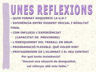 - QUIN FORMAT ADQUIREIX LA U.D.?
- DIFERÈNCIA ENTRE DISSENY INICIAL I RESULTAT 
FINAL
- COM INFLUEIX L’EXPERIÈNCIA?
     (CAPACITAT DE  PREVINDRE)
- L’ENRIQUIMENT DEL TREBALL EN GRUP.
- PROGRAMACIÓ FLEXIBLE. QUÈ VOLEM DIR?
- PROTAGONISME DE L’ALUMNAT I EL SEU CONTEXT
            Per què tanta insistència?
            “Davant una situació de desigualtat, 
                  cal reforçar allò més feble.”
 