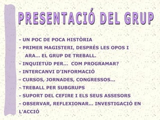 - UN POC DE POCA HISTÒRIA 
- PRIMER MAGISTERI, DESPRÉS LES OPOS I 
    ARA… EL GRUP DE TREBALL. 
- INQUIETUD PER...  COM PROGRAMAR? 
- INTERCANVI D’INFORMACIÓ 
- CURSOS, JORNADES, CONGRESSOS... 
- TREBALL PER SUBGRUPS 
- SUPORT DEL CEFIRE I ELS SEUS ASSESORS 
- OBSERVAR, REFLEXIONAR... INVESTIGACIÓ EN 
L’ACCIÓ
 