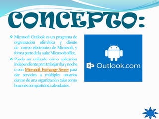 CONCEPTO:
 Microsoft Outlook es un programa de
organización ofimática y cliente
de correo electrónico de Microsoft, y
formapartedela suiteMicrosoftoffice.
 Puede ser utilizado como aplicación
independienteparatrabajardíaynoche
o con Microsoft Exchange Server para
dar servicios a múltiples usuarios
dentrodeunaorganizacióntalescomo
buzonescompartidos,calendarios.
 