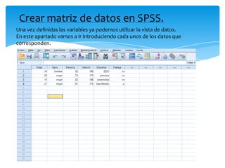 Crear matriz de datos en SPSS.
Una vez definidas las variables ya podemos utilizar la vista de datos.
En este apartado vamos a ir introduciendo cada unos de los datos que
corresponden.
 