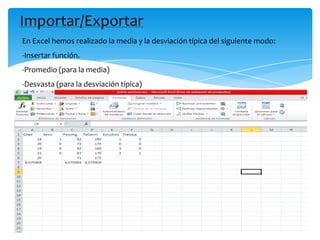 Importar/Exportar
En Excel hemos realizado la media y la desviación típica del siguiente modo:
-Insertar función.
-Promedio (para la media)
-Desvasta (para la desviación típica)
 