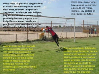 como todas las personas tengo errores
y muchas veces me equivoco en mis
decisiones, suelo ser una persona
alegre que casi siempre esta feliz pero
hay momentos en los que me molesto
por cualquier cosa que parece ser
insignificante, ese es uno de mis
problemas que a veces no acepto las
criticas de los demás y solo tomo
algunas que tales no son las correctas
Pero así como tengo debilidades
también tengo fortalezas que me
ayudan a salir adelante, soy una
persona ambiciosa que cuando
quiere algo hace todo lo posible
por lograrlo ya que trato de
observar una gran recompensa
para así tener un motivo para
lograr lo que me propongo.
Algunas cosas que han marcado
mi vida en cierto aspecto han
sido lograr mis metas como
quedar campeón en un torneo
de futbol y si lo e echo, varias
veces eh llegado a algunas
finales que han sido muy
especiales para mi porque refleja
mi esfuerzo
Como todas las personas
hay algo que siempre me
a gustado y lo realizo
siempre, soy portero en
mis equipos de futbol
 