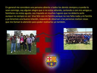 En general me considero una persona abierta a todos los demás siempre y cuando lo
sean conmigo, soy alguien alegre que si no estoy ablando, cantando o con mis amigos o
familiares no estoy agusto, soy inquieto en muchos lugares que no debería serlo
aunque no siempre es así. Vivo feliz con mi familia porque no nos falta nada y mi familia
y yo tenemos una buena relación, requiero de observar a las personas realizar cosas
que me llaman la atención para poder realizarlas yo también.
 