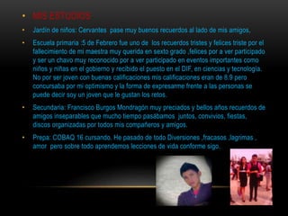 • MIS ESTUDIOS
• Jardín de niños: Cervantes pase muy buenos recuerdos al lado de mis amigos,
• Escuela primaria :5 de Febrero fue uno de los recuerdos tristes y felices triste por el
fallecimiento de mi maestra muy querida en sexto grado ,felices por a ver participado
y ser un chavo muy reconocido por a ver participado en eventos importantes como
niños y niñas en el gobierno y recibido el puesto en el DIF, en ciencias y tecnología.
No por ser joven con buenas calificaciones mis calificaciones eran de 8.9 pero
concursaba por mi optimismo y la forma de expresarme frente a las personas se
puede decir soy un joven que le gustan los retos.
• Secundaria: Francisco Burgos Mondragón muy preciados y bellos años recuerdos de
amigos inseparables que mucho tiempo pasábamos juntos, convivios, fiestas,
discos organizadas por todos mis compañeros y amigos.
• Prepa: COBAQ 16 cursando. He pasado de todo Diversiones ,fracasos ,lagrimas ,
amor pero sobre todo aprendemos lecciones de vida conforme sigo.
 