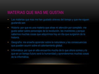 MATERIAS QUE MAS ME GUSTAN
• Las materias que mas me han gustado atreves del tiempo y que me siguen
gustando son
• Historia :por que es una materia que atrae mi atención por completo me
gusta saber sobre personajes de la revolución, los inventores y porque
sabemos muchas cosas que adquirimos hoy en día que surgieron de la
historia.
• Geografía: me enseña aprender sobre la naturaleza y las consecuencias
que pueden ocurrir sobre el calentamiento global.
• Informática: por que en ella encuentro mucho de lo que ahora somos y lo
que en un tiempo futuro será la humanidad y aprenderemos muchas cosas
de la informática.
 