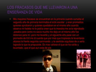 LOS FRACASOS QUE ME LLEVARON A UNA
ENSEÑANZA DE VIDA
• Mis mayores fracasos se encuentran en la primaria cuando cursaba el
segundo año de primaria terminaba el siclo escolar y eran promedios
quienes aprobaron y quienes quedaban en el mismo año cuando
observe mi boleta no lo podía creer que la maestra me avía reprobado
,pasaba pero como no savia mucho me dejo en el mismo año fue
doloroso para mi ,pero me levante y al siguiente año pase con un
promedio de 8.6 me di cuenta que por mas que tropieces te levantaras
alzaras la frente seguirás caminando y te sentirás orgulloso de a verlo
logrado lo que te propusiste. Es mas valioso el que se ha caído y
levantado ,que el que aun esta de pie.
 