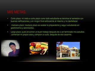 MIS METAS.
• Corto plazo: mi meta a corto plazo como todo estudiante es terminar el semestre con
buenas calificaciones y sin ningún final esforzarme al máximo y no desfallecer.
• mediano plazo: mediano plazo es acabar la preparatoria y seguir estudiando en
gastronomía y aeronáutica .
• Largo plazo: pues encontrar un buen trabajo después de a ver terminado mis estudios
,comenzar mi propia casa y comprar un auto, después de eso casarme.
 