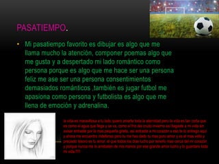 PASATIEMPO.
• Mi pasatiempo favorito es dibujar es algo que me
llama mucho la atención, componer poemas algo que
me gusta y a despertado mi lado romántico como
persona porque es algo que me hace ser una persona
feliz me ase ser una persona consentimientos
demasiados románticos ,también es jugar futbol me
apasiona como persona y futbolista es algo que me
llena de emoción y adrenalina.
la vida es maravillosa a tu lado quiero amarte toda la eternidad pero la vida es tan corta que
es como el agua que llega y se va, como el frio del crudo invierno así llegaste a mi vida sin
avisar entraste por la mas pequeña grieta, así entraste a mi corazón x eso te lo entrego aquí
y ahora me encuentro indefenso pero tu me has dado tu mas puro amor y es el mas vello y
preciado tesoro es tu amor. el que todos los días lucho por tenerlo mas cerca del mi corazón
y porque nunca me lo arrebaten de mis manos por ese grande amor lucho y lo guardare toda
mi vida.!!!!!
 