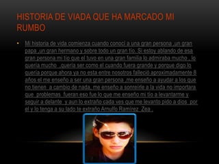 HISTORIA DE VIADA QUE HA MARCADO MI
RUMBO
• Mi historia de vida comienza cuando conocí a una gran persona ,un gran
papa ,un gran hermano y sobre todo un gran tío. Si estoy ablando de esa
gran persona mi tío que el tuvo en una gran familia lo admiraba mucho , lo
quería mucho ,quería ser como el cuando fuera grande y porque digo lo
quería porque ahora ya no esta entre nosotros falleció aproximadamente 8
años el me enseño a ser una gran persona ,me enseño a ayudar a los que
no tienen a cambio de nada, me enseño a sonreírle a la vida no importara
que problemas fueran eso fue lo que me enseño mi tío a levantarme y
seguir a delante y aun lo extraño cada ves que me levanto pido a dios por
el y lo tenga a su lado te extraño Arnulfo Ramírez Zea .
 