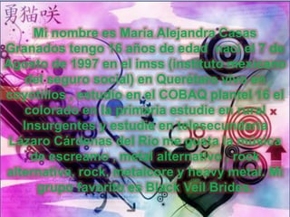 Mi nombre es María Alejandra Casas
Granados tengo 16 años de edad nací el 7 de
Agosto de 1997 en el imss (instituto mexicano
del seguro social) en Querétaro vivo en
coyotillos , estudio en el COBAQ plantel 16 el
colorado en la primaria estudie en rural
Insurgentes y estudie en telesecundaria
Lázaro Cárdenas del Rio me gusta la música
de escreamo , metal alternativo , rock
alternativa, rock, metalcore y heavy metal. Mi
grupo favorito es Black Veil Brides.
 