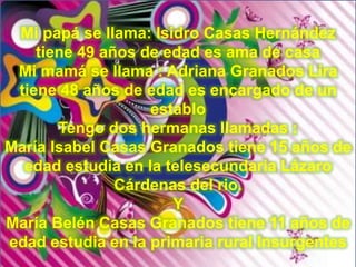 Mi papá se llama: Isidro Casas Hernández
tiene 49 años de edad es ama de casa
Mi mamá se llama : Adriana Granados Lira
tiene 48 años de edad es encargado de un
establo
Tengo dos hermanas llamadas :
María Isabel Casas Granados tiene 15 años de
edad estudia en la telesecundaria Lázaro
Cárdenas del rio.
Y
María Belén Casas Granados tiene 11 años de
edad estudia en la primaria rural Insurgentes
 