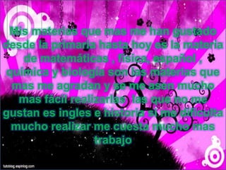 Mis materias que mas me han gustado
desde la primaria hasta hoy es la materia
de matemáticas , física, español ,
química y biología son las materias que
mas me agradan y se me asen mucho
mas fácil realizarlas las que no me
gustan es ingles e historia si me dificulta
mucho realizar me cuesta mucho mas
trabajo
 