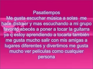 Pasatiempos
Me gusta escuchar música a solas me
hace distraer y mas escuchando a mi grupo
favorito abecés a poner a tocar la guitarra
ya q estoy aprendiendo a tocarla también
me gusta mucho salir con mis amigas a
lugares diferentes y divertimos me gusta
mucho ver películas como cualquier
persona
 