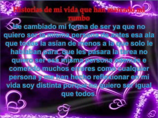 Historias de mi vida que han marcado mi
rumbo
He cambiado mi forma de ser ya que no
quiero ser la misma persona de antes esa ala
que todas la asían de menos a la que solo le
hablaban para que les pasara la tarea no
quiero ser esa misma persona además e
cometido muchos errores como cualquier
persona y me han hecho reflexionar en mi
vida soy distinta porque no quiero ser igual
que todos.
 