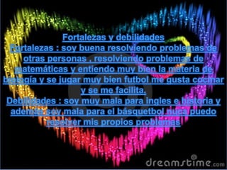 Fortalezas y debilidades
Fortalezas : soy buena resolviendo problemas de
otras personas , resolviendo problemas de
matemáticas y entiendo muy bien la materia de
biología y se jugar muy bien futbol me gusta cocinar
y se me facilita.
Debilidades : soy muy mala para ingles e historia y
además soy mala para el básquetbol nuca puedo
resolver mis propios problemas
 