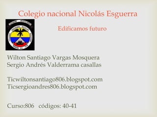 Colegio nacional Nicolás Esguerra
Edificamos futuro
Wilton Santiago Vargas Mosquera
Sergio Andrés Valderrama casallas
Ticwiltonsantiago806.blogspot.com
Ticsergioandres806.blogspot.com
Curso:806 códigos: 40-41
 