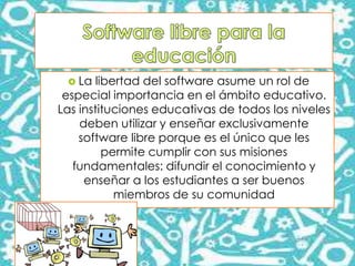  La libertad del software asume un rol de
especial importancia en el ámbito educativo.
Las instituciones educativas de todos los niveles
deben utilizar y enseñar exclusivamente
software libre porque es el único que les
permite cumplir con sus misiones
fundamentales: difundir el conocimiento y
enseñar a los estudiantes a ser buenos
miembros de su comunidad
 