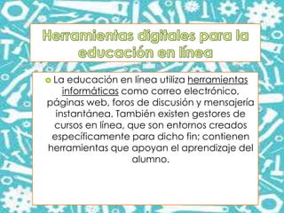  La educación en línea utiliza herramientas
informáticas como correo electrónico,
páginas web, foros de discusión y mensajería
instantánea. También existen gestores de
cursos en línea, que son entornos creados
específicamente para dicho fin; contienen
herramientas que apoyan el aprendizaje del
alumno.
 