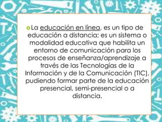 La educación en línea, es un tipo de
educación a distancia; es un sistema o
modalidad educativa que habilita un
entorno de comunicación para los
procesos de enseñanza/aprendizaje a
través de las Tecnologías de la
Información y de la Comunicación (TIC),
pudiendo formar parte de la educación
presencial, semi-presencial o a
distancia.
 