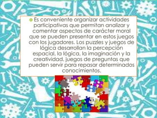  Es conveniente organizar actividades
participativas que permitan analizar y
comentar aspectos de carácter moral
que se pueden presentar en estos juegos
con los jugadores. Los puzzles y juegos de
lógica desarrollan la percepción
espacial, la lógica, la imaginación y la
creatividad. juegos de preguntas que
pueden servir para repasar determinados
conocimientos.
 