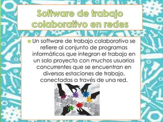  Un software de trabajo colaborativo se
refiere al conjunto de programas
informáticos que integran el trabajo en
un solo proyecto con muchos usuarios
concurrentes que se encuentran en
diversas estaciones de trabajo,
conectadas a través de una red.
 