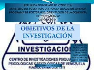 REPUBLICA BOLIVARIANA DE VENEZUELA
MINISTERIO DEL PODER POPULAR PARA LA EDUCACIÓN SUPERIOR
PROGRAMA DE POSTGRADO: ORIENTACIÓN DE LA CONDUCTA
CIPPSV DE MARACAY
METODOLOGIA I
INVESTIGACIÓN
INTEGRANTES:
MORELA NUÑEZ
NICHOLS MIJARES
NATTY TORRES
RAIZA MORALES
NARCISO NEXANS
GREYCI CADENAS
FEBRERO 2014
 