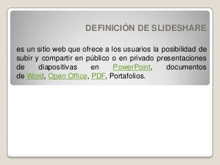 DEFINICIÓN DE SLIDESHARE
es un sitio web que ofrece a los usuarios la posibilidad de
subir y compartir en público o en privado presentaciones
de diapositivas en PowerPoint, documentos
de Word, Open Office, PDF, Portafolios.
 
