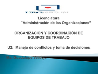 Licenciatura
“Administración de las Organizaciones”
ORGANIZACIÓN Y COORDINACIÓN DE
EQUIPOS DE TRABAJO
U2: Manejo de conflictos y toma de decisiones
Ma. Guadalupe Verdeja
 