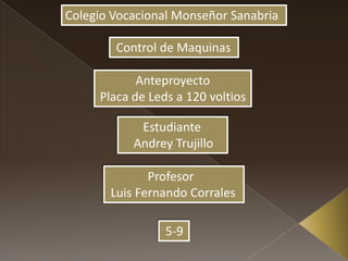 Colegio Vocacional Monseñor Sanabria
Control de Maquinas
Anteproyecto
Placa de Leds a 120 voltios
Estudiante
Andrey Trujillo
Profesor
Luis Fernando Corrales
5-9
 