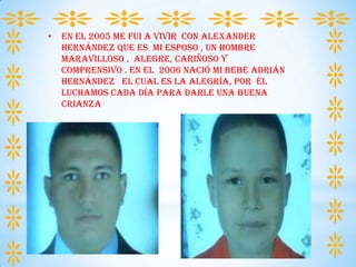 • En el 2005 me fui a vivir con Alexander
Hernández que es mi esposo , un hombre
maravilloso , alegre, cariñoso y
comprensivo . en el 2006 nació mi bebe adrián
Hernández el cual es la alegría, por él
luchamos cada día para darle una buena
crianza
 
