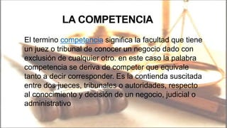 LA COMPETENCIA
El termino competencia significa la facultad que tiene
un juez o tribunal de conocer un negocio dado con
exclusión de cualquier otro. en este caso la palabra
competencia se deriva de competer que equivale
tanto a decir corresponder. Es la contienda suscitada
entre dos jueces, tribunales o autoridades, respecto
al conocimiento y decisión de un negocio, judicial o
administrativo
 