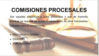 COMISIONES PROCESALES
Son aquellas diligencias o actos procesales y que de maner4a
eventual se requiere de auxilio o colaboración de otros funcionarios
judiciales para su cumplimiento.
PROVISION U ORDEN
EXHORTO
SUPLICATORIO
 