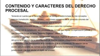 CONTENIDO Y CARACTERES DEL DERECHO
PROCESAL
Teniendo en cuenta que el Derecho Procesal se configura sobre la base de tres conceptos
básicos (Jurisdicción, acción y proceso), una primera aproximación al contenido concreto del
Derecho Procesal puede hacerse señalando que el Derecho
Procesal está compuesto por las normas relativas a esos tres conceptos
En relación con la Jurisdicción: son procesales las normas que regulan la organización judicial, y
que componen lo que se llama “Derecho Orgánico”: clases de
Juzgados y Tribunales, creación, demarcación, estructura, órganos de gobierno, estatuto jurídico
del personal al servicio de la Administración de Justicia (Jueces y Magistrados y personal auxiliar
y colaborador), y los presupuestos de la jurisdicción y de la competencia. En relación con la
acción: son procesales las normas que se refieren al derecho fundamental a la actividad
jurisdiccional y las que afectan al objeto del proceso.
 