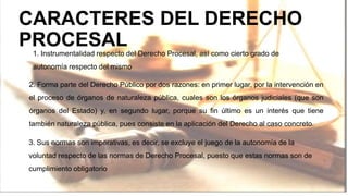 CARACTERES DEL DERECHO
PROCESAL
1. Instrumentalidad respecto del Derecho Procesal, así como cierto grado de
autonomía respecto del mismo
2. Forma parte del Derecho Público por dos razones: en primer lugar, por la intervención en
el proceso de órganos de naturaleza pública, cuales son los órganos judiciales (que son
órganos del Estado) y, en segundo lugar, porque su fin último es un interés que tiene
también naturaleza pública, pues consiste en la aplicación del Derecho al caso concreto.
3. Sus normas son imperativas, es decir, se excluye el juego de la autonomía de la
voluntad respecto de las normas de Derecho Procesal, puesto que estas normas son de
cumplimiento obligatorio
 
