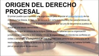 ORIGEN DEL DERECHO
PROCESAL
El primer pueblo que manifestó una organización para enjuiciar el comportamiento de los
individuos fue Grecia. Si bien no se conoce con certeza cuáles eran las características de
esa administración de justicia, sí podemos asegurar que fue uno de los primeros pueblos en
actuar en una seudo democracia.
Dentro de lo que se conoce de la Antigua Grecia, puede saberse que su organización
jurisdiccional respondía a dos características: la especialidad (dividiendo los conflictos en
civiles o penales) y la colegialidad de sus órganos (cada persona que colaboraba en la
resolución de los conflictos tenía una especialidad, y el órgano jurídico se hallaba formado
por un grupo plural de personas).
 