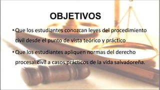 •Que los estudiantes conozcan leyes del procedimiento
civil desde el punto de vista teórico y práctico
•Que los estudiantes apliquen normas del derecho
procesal civil a casos prácticos de la vida salvadoreña.
OBJETIVOS
 
