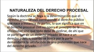 Según la doctrina se llega a la determinación que el
derecho procesal civil corresponde al derecho público
que nace a instancia de partes, lo que significa que en
el derecho procesal civil no opera el principio de la
oficiosidad sino que todo debe de pedirse, de ahí que
se parte que de un derecho privado se nace a un
derecho público, cuando se busca por la parte
demandante la satisfacción de una pretensión que nace
del derecho privado.
NATURALEZA DEL DERECHO PROCESAL
 