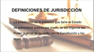 DEFINICIONES DE JURISDICCIÓN
La jurisdicción es la potestad que tiene el Estado
de administrar justicia por medio de los órganos del
Poder Judicial de acuerdo con la Constitución y las
leyes
 