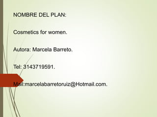 NOMBRE DEL PLAN:
Cosmetics for women.
Autora: Marcela Barreto.
Tel: 3143719591.
Mail:marcelabarretoruiz@Hotmail.com.
 