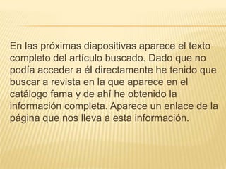 En las próximas diapositivas aparece el texto
completo del artículo buscado. Dado que no
podía acceder a él directamente he tenido que
buscar a revista en la que aparece en el
catálogo fama y de ahí he obtenido la
información completa. Aparece un enlace de la
página que nos lleva a esta información.
 