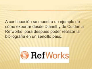 A continuación se muestra un ejemplo de
cómo exportar desde Dianelt y de Cuiden a
Refworks para después poder realizar la
bibliografía en un sencillo paso.
 